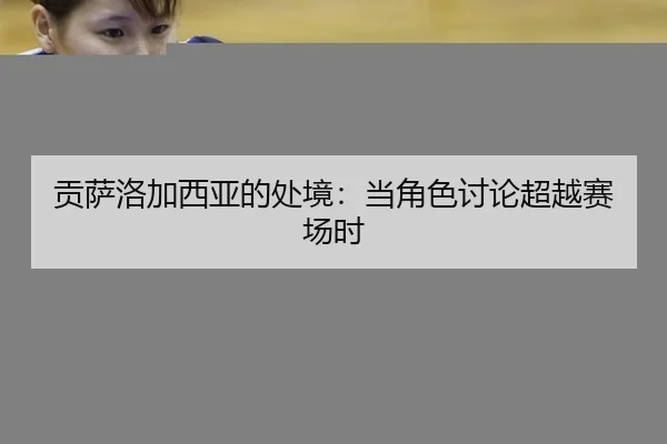 贡萨洛加西亚的处境：当角色讨论超越赛场时 - MKSPORTS MKSports